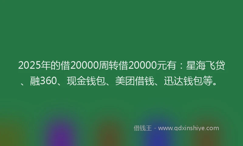 2025年的借20000周转借20000元有：星海飞贷、融360、现金钱包、美团借钱、迅达钱包等。