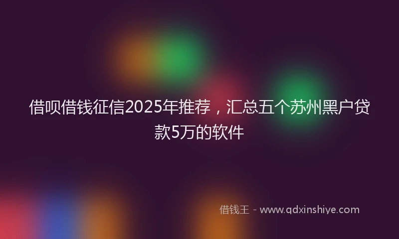 借呗借钱征信2025年推荐，汇总五个苏州黑户贷款5万的软件