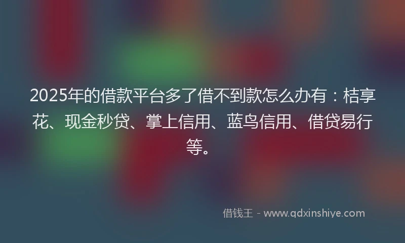 2025年的借款平台多了借不到款怎么办有：桔享花、现金秒贷、掌上信用、蓝鸟信用、借贷易行等。