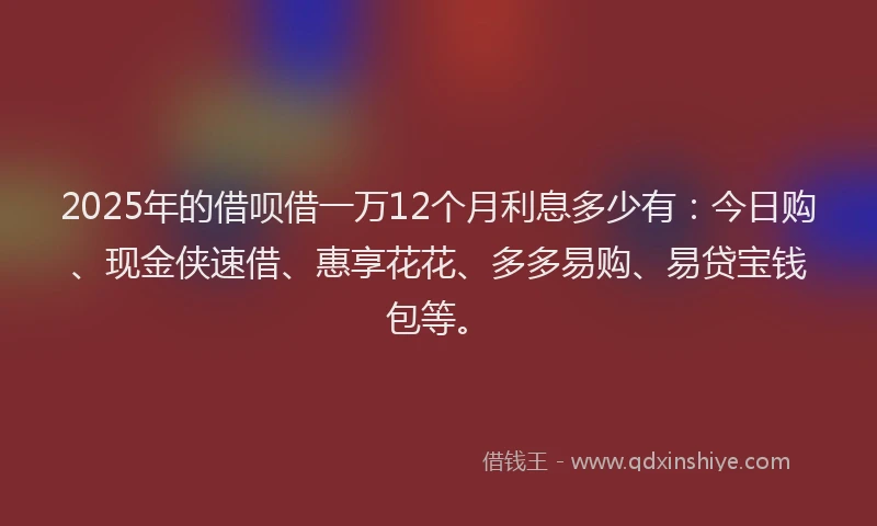 2025年的借呗借一万12个月利息多少有：今日购、现金侠速借、惠享花花、多多易购、易贷宝钱包等。