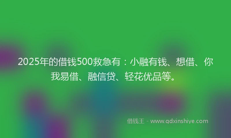 2025年的借钱500救急有：小融有钱、想借、你我易借、融信贷、轻花优品等。