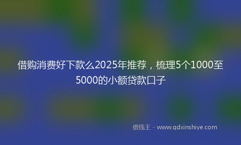 借购消费好下款么2025年推荐，梳理5个1000至5000的小额贷款口子