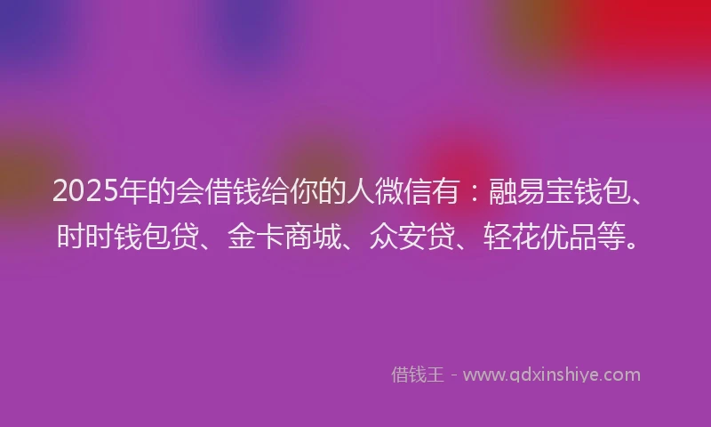 2025年的会借钱给你的人微信有：融易宝钱包、时时钱包贷、金卡商城、众安贷、轻花优品等。