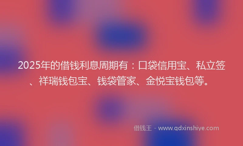 2025年的借钱利息周期有：口袋信用宝、私立签、祥瑞钱包宝、钱袋管家、金悦宝钱包等。