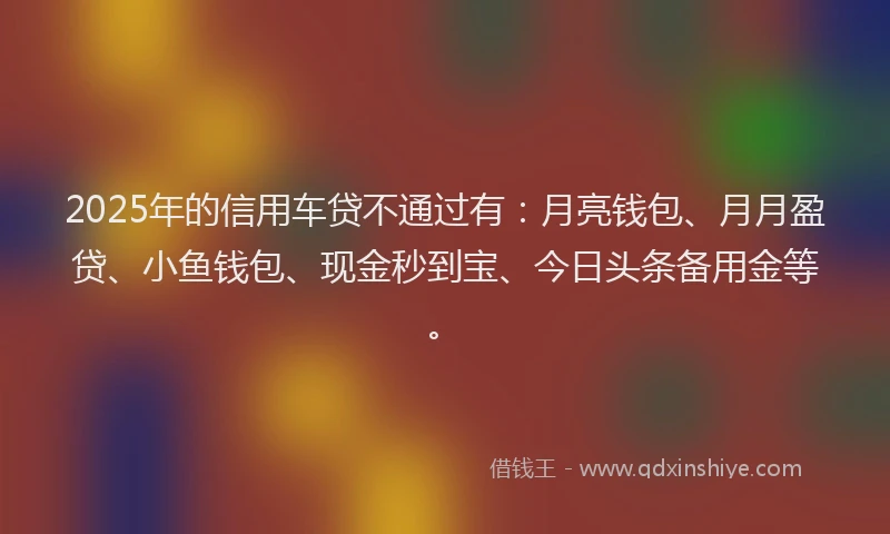 2025年的信用车贷不通过有：月亮钱包、月月盈贷、小鱼钱包、现金秒到宝、今日头条备用金等。