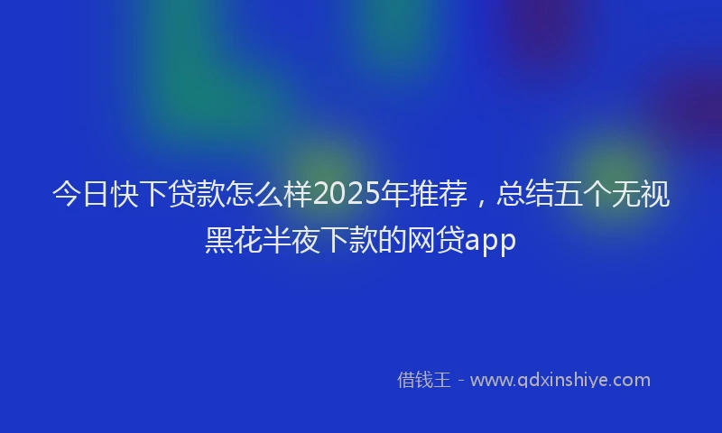 今日快下贷款怎么样2025年推荐，总结五个无视黑花半夜下款的网贷app
