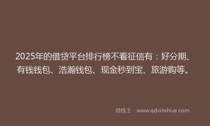 2025年的借贷平台排行榜不看征信有：好分期、有钱钱包、浩瀚钱包、现金秒到宝、旅游购等。