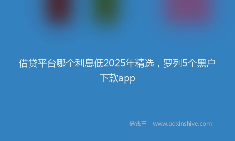 借贷平台哪个利息低2025年精选，罗列5个黑户下款app