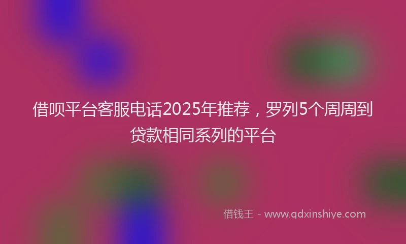 借呗平台客服电话2025年推荐，罗列5个周周到贷款相同系列的平台