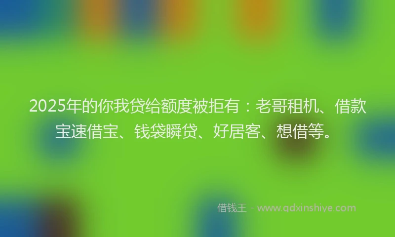 2025年的你我贷给额度被拒有：老哥租机、借款宝速借宝、钱袋瞬贷、好居客、想借等。