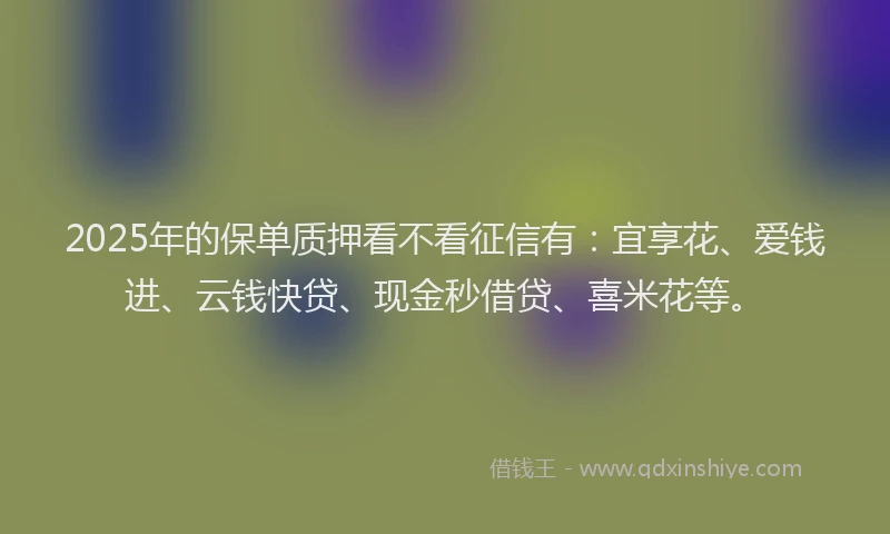 2025年的保单质押看不看征信有：宜享花、爱钱进、云钱快贷、现金秒借贷、喜米花等。