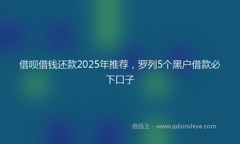 借呗借钱还款2025年推荐，罗列5个黑户借款必下口子