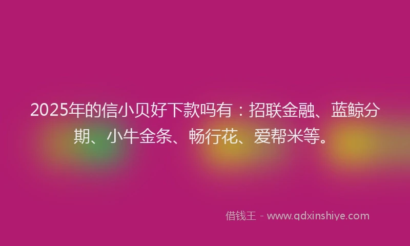 2025年的信小贝好下款吗有：招联金融、蓝鲸分期、小牛金条、畅行花、爱帮米等。