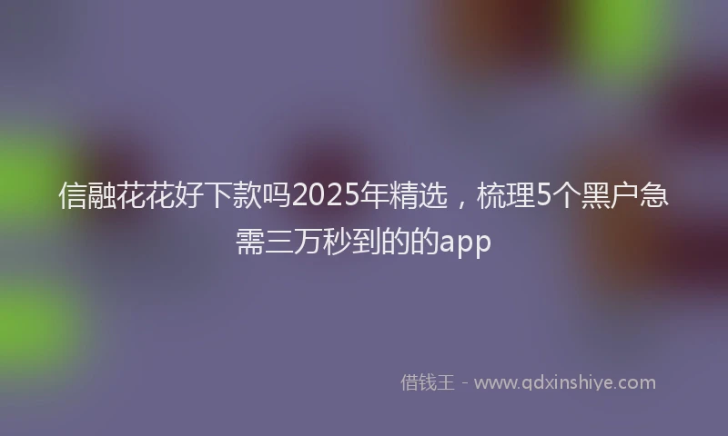 信融花花好下款吗2025年精选，梳理5个黑户急需三万秒到的的app