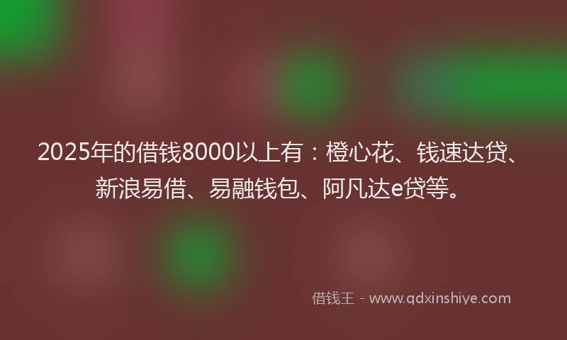2025年的借钱8000以上有：橙心花、钱速达贷、新浪易借、易融钱包、阿凡达e贷等。