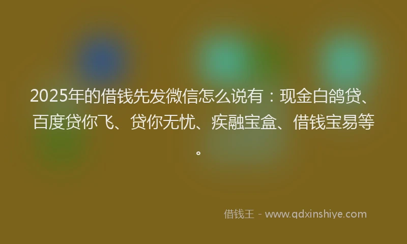 2025年的借钱先发微信怎么说有：现金白鸽贷、百度贷你飞、贷你无忧、疾融宝盒、借钱宝易等。