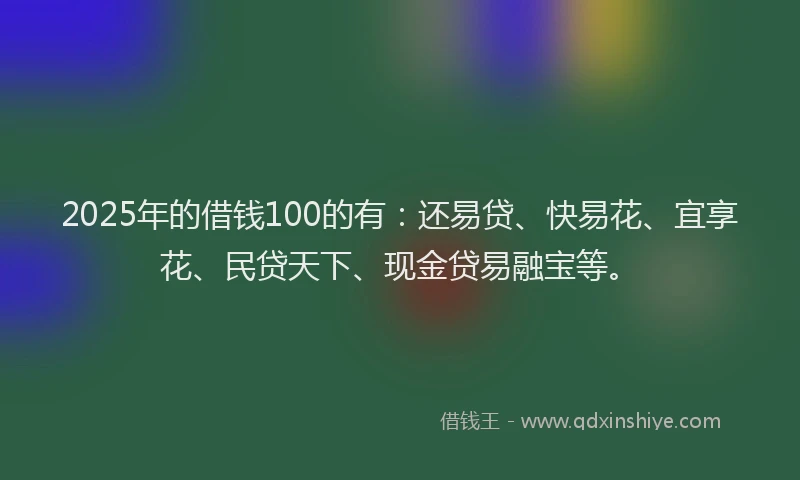 2025年的借钱100的有：还易贷、快易花、宜享花、民贷天下、现金贷易融宝等。