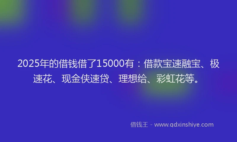 2025年的借钱借了15000有：借款宝速融宝、极速花、现金侠速贷、理想给、彩虹花等。