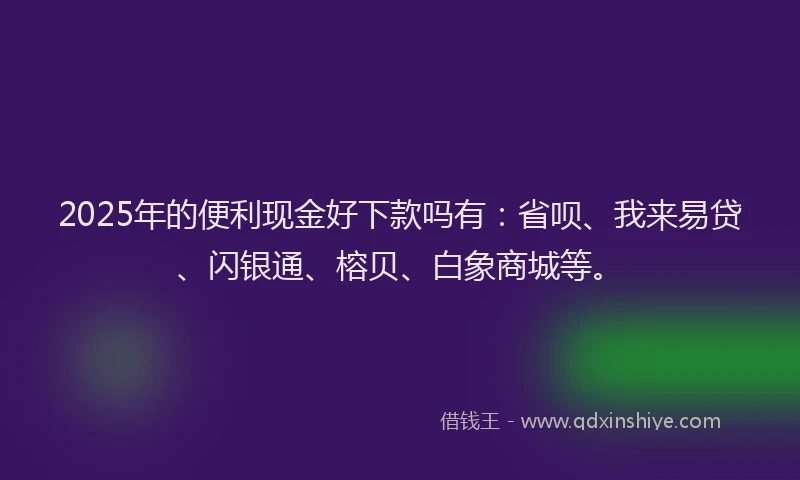 2025年的便利现金好下款吗有：省呗、我来易贷、闪银通、榕贝、白象商城等。