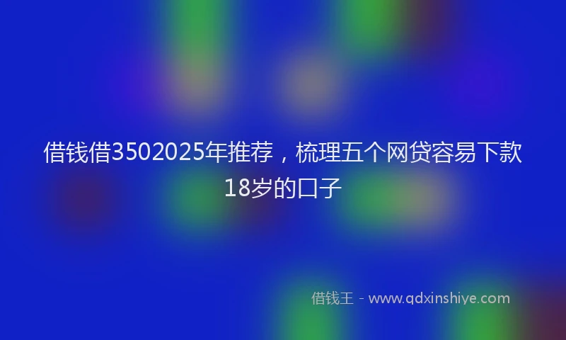 借钱借3502025年推荐，梳理五个网贷容易下款18岁的口子