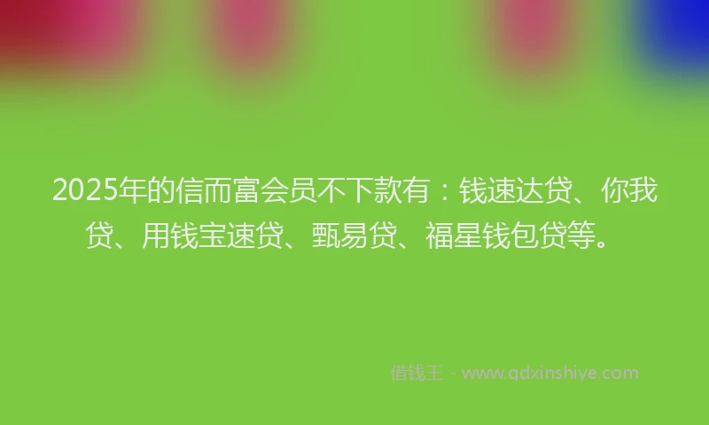 2025年的信而富会员不下款有：钱速达贷、你我贷、用钱宝速贷、甄易贷、福星钱包贷等。