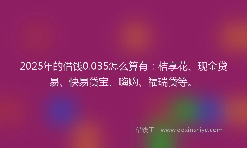 2025年的借钱0.035怎么算有：桔享花、现金贷易、快易贷宝、嗨购、福瑞贷等。