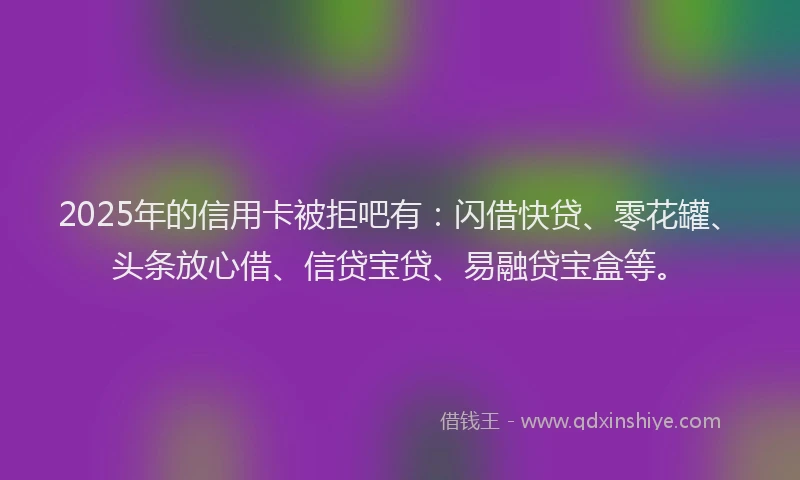 2025年的信用卡被拒吧有：闪借快贷、零花罐、头条放心借、信贷宝贷、易融贷宝盒等。