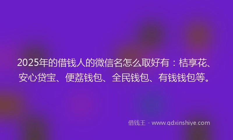 2025年的借钱人的微信名怎么取好有：桔享花、安心贷宝、便荔钱包、全民钱包、有钱钱包等。