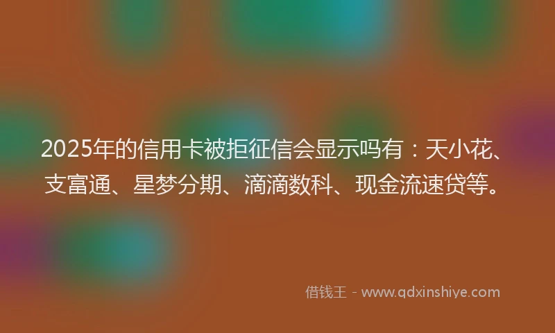 2025年的信用卡被拒征信会显示吗有：天小花、支富通、星梦分期、滴滴数科、现金流速贷等。