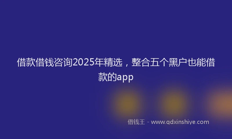 借款借钱咨询2025年精选，整合五个黑户也能借款的app