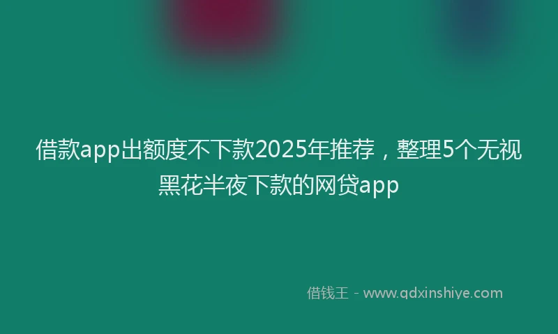 借款app出额度不下款2025年推荐，整理5个无视黑花半夜下款的网贷app