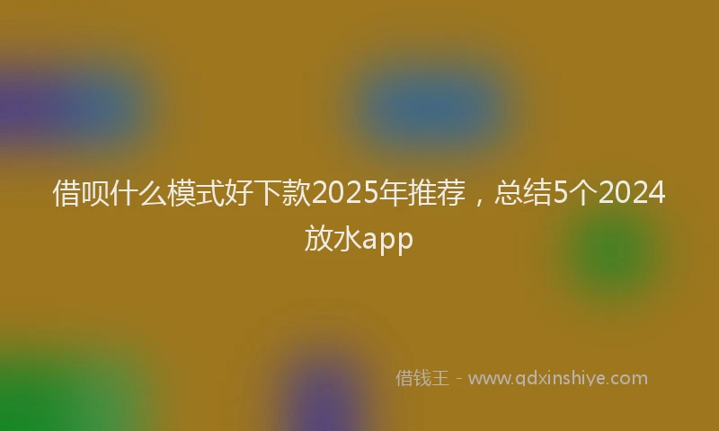 借呗什么模式好下款2025年推荐，总结5个2024放水app