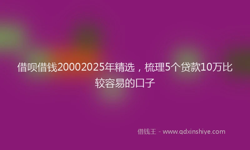 借呗借钱20002025年精选，梳理5个贷款10万比较容易的口子