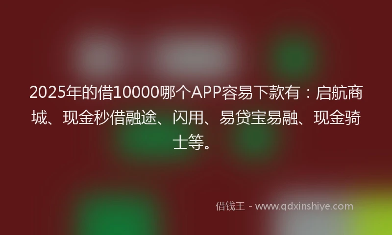 2025年的借10000哪个APP容易下款有：启航商城、现金秒借融途、闪用、易贷宝易融、现金骑士等。