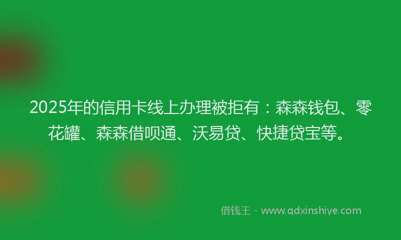 2025年的信用卡线上办理被拒有：森森钱包、零花罐、森森借呗通、沃易贷、快捷贷宝等。