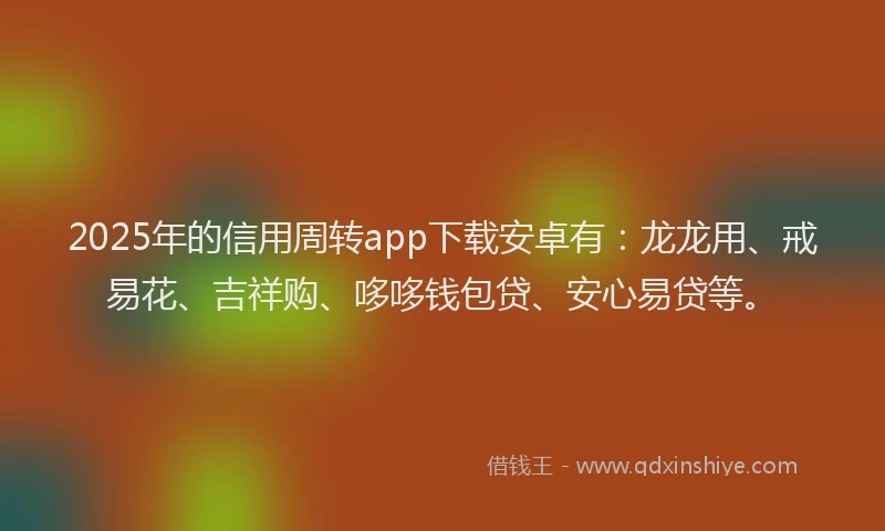 2025年的信用周转app下载安卓有：龙龙用、戒易花、吉祥购、哆哆钱包贷、安心易贷等。