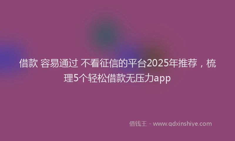 借款 容易通过 不看征信的平台2025年推荐，梳理5个轻松借款无压力app