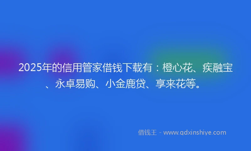 2025年的信用管家借钱下载有：橙心花、疾融宝、永卓易购、小金鹿贷、享来花等。