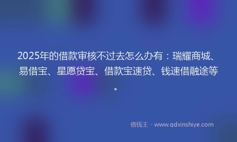 2025年的借款审核不过去怎么办有：瑞耀商城、易借宝、星愿贷宝、借款宝速贷、钱速借融途等。