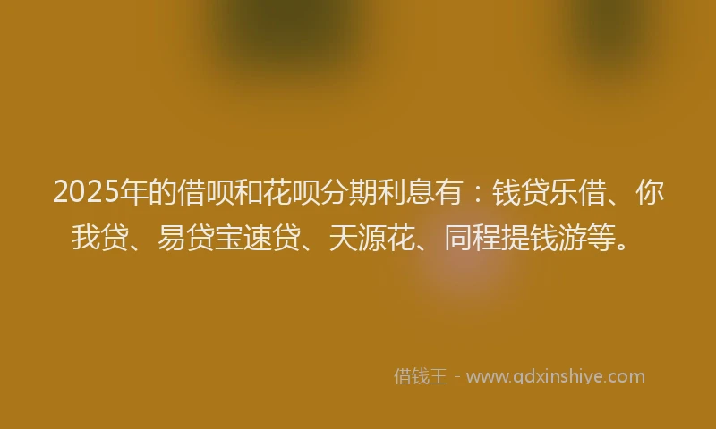2025年的借呗和花呗分期利息有：钱贷乐借、你我贷、易贷宝速贷、天源花、同程提钱游等。