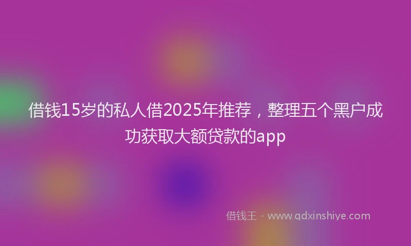借钱15岁的私人借2025年推荐，整理五个黑户成功获取大额贷款的app