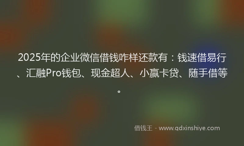 2025年的企业微信借钱咋样还款有：钱速借易行、汇融Pro钱包、现金超人、小赢卡贷、随手借等。