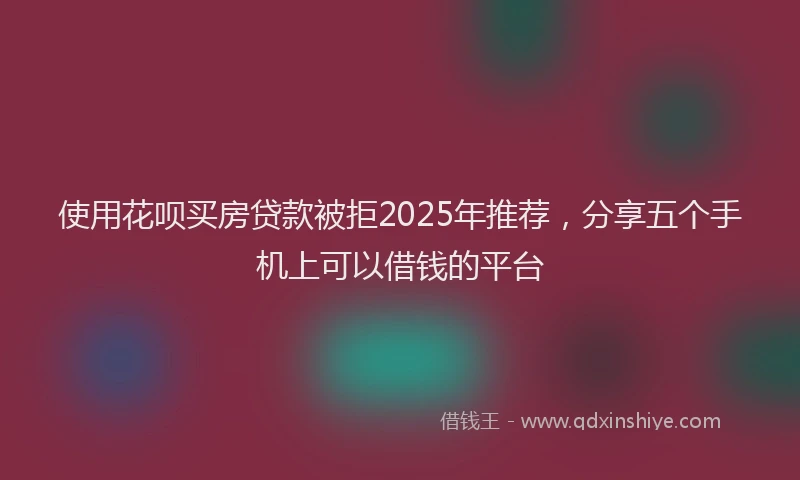 使用花呗买房贷款被拒2025年推荐，分享五个手机上可以借钱的平台