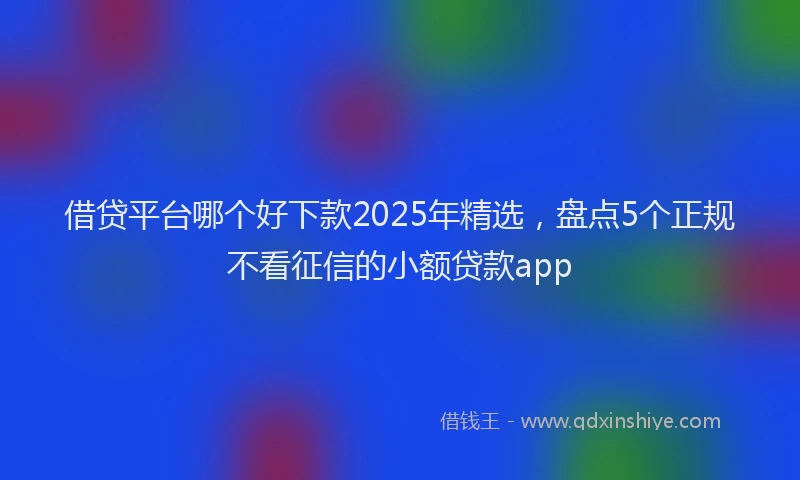 借贷平台哪个好下款2025年精选，盘点5个正规不看征信的小额贷款app