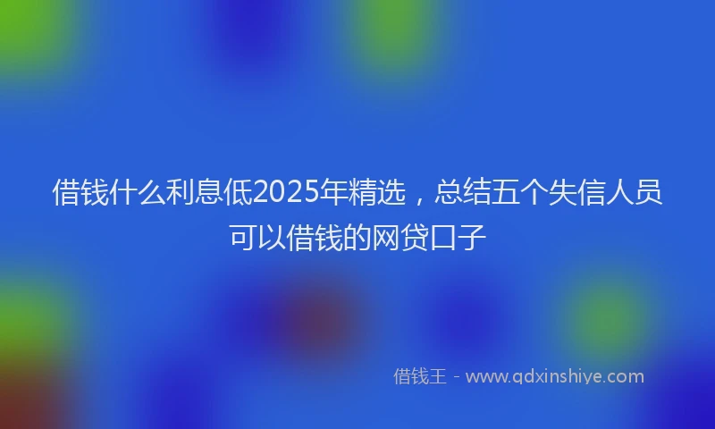 借钱什么利息低2025年精选，总结五个失信人员可以借钱的网贷口子