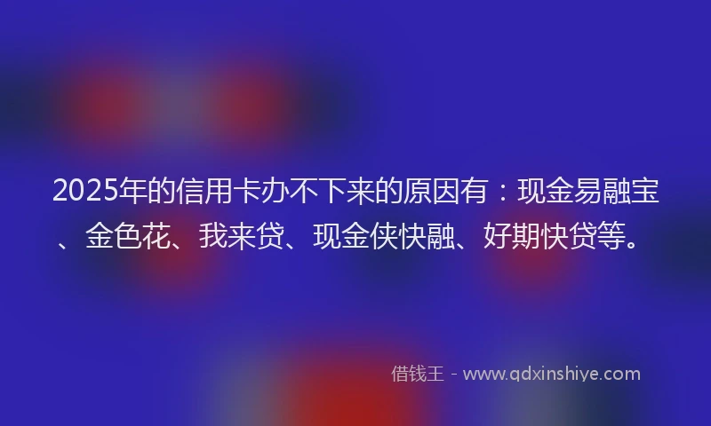 2025年的信用卡办不下来的原因有：现金易融宝、金色花、我来贷、现金侠快融、好期快贷等。