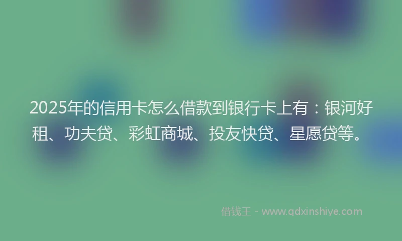 2025年的信用卡怎么借款到银行卡上有：银河好租、功夫贷、彩虹商城、投友快贷、星愿贷等。