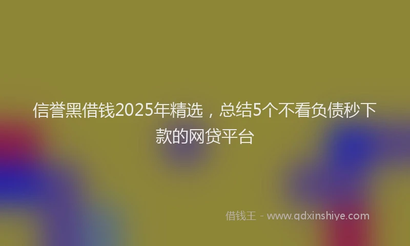 信誉黑借钱2025年精选，总结5个不看负债秒下款的网贷平台