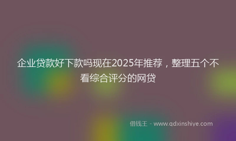 企业贷款好下款吗现在2025年推荐，整理五个不看综合评分的网贷
