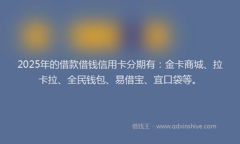 2025年的借款借钱信用卡分期有：金卡商城、拉卡拉、全民钱包、易借宝、宜口袋等。